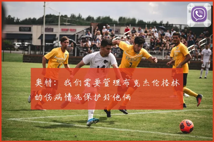 奥特：我们需要管理布克杰伦格林的伤病情况保护好他俩
