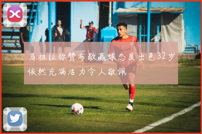 马祖拉称赞布歇赢球态度出色32岁依然充满活力令人敬佩
