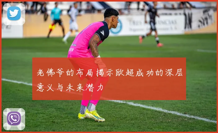 老佛爷的布局揭示欧超成功的深层意义与未来潜力