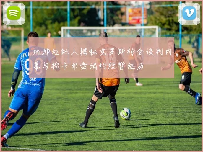 纳帅经纪人揭秘克罗斯转会谈判内幕与挖卡尔尝试的短暂经历