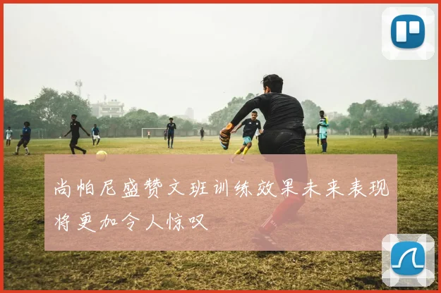 尚帕尼盛赞文班训练效果未来表现将更加令人惊叹