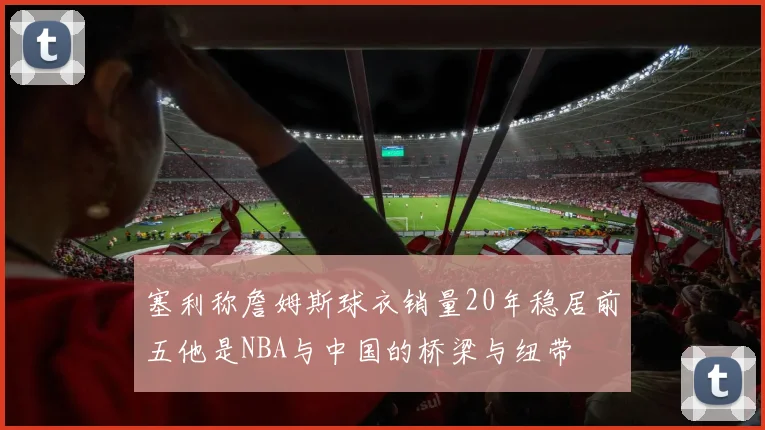 塞利称詹姆斯球衣销量20年稳居前五他是NBA与中国的桥梁与纽带
