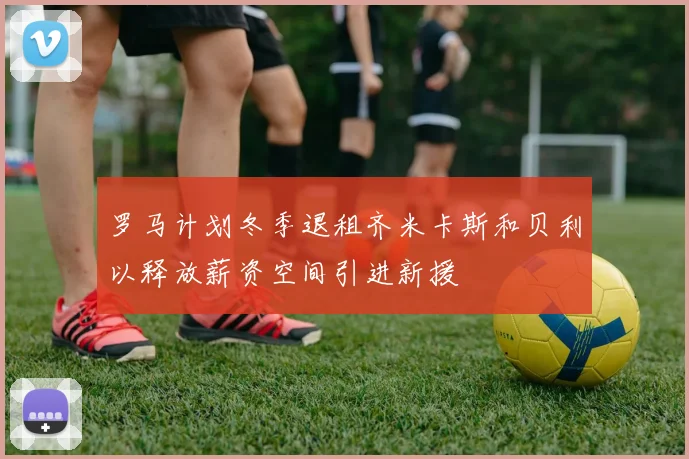 罗马计划冬季退租齐米卡斯和贝利以释放薪资空间引进新援