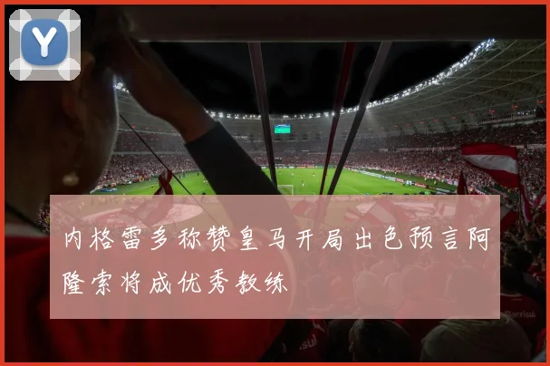 内格雷多称赞皇马开局出色预言阿隆索将成优秀教练