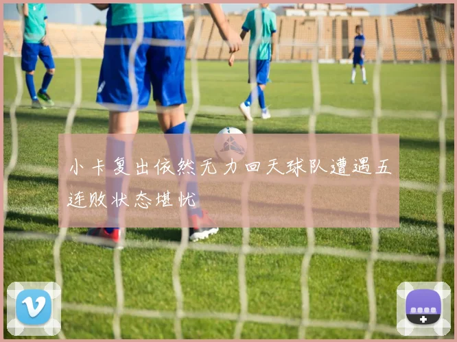小卡复出依然无力回天球队遭遇五连败状态堪忧