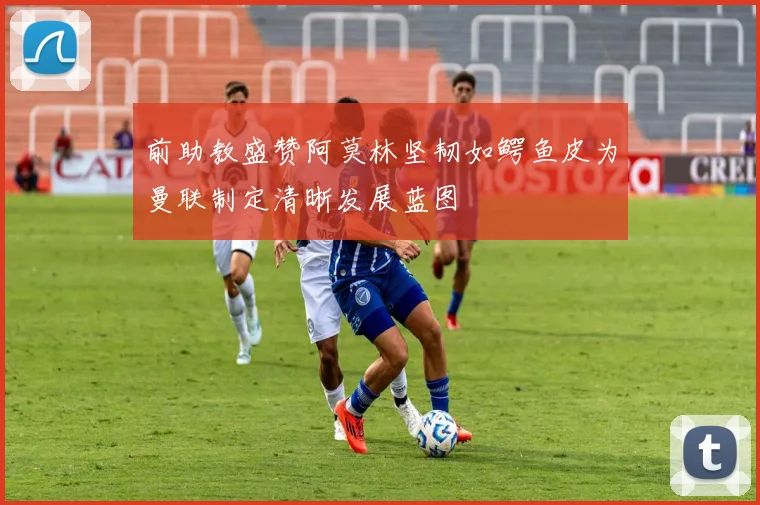 前助教盛赞阿莫林坚韧如鳄鱼皮为曼联制定清晰发展蓝图
