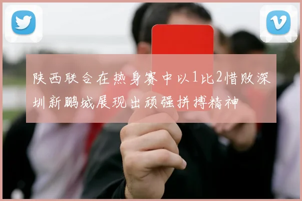 陕西联合在热身赛中以1比2惜败深圳新鹏城展现出顽强拼搏精神