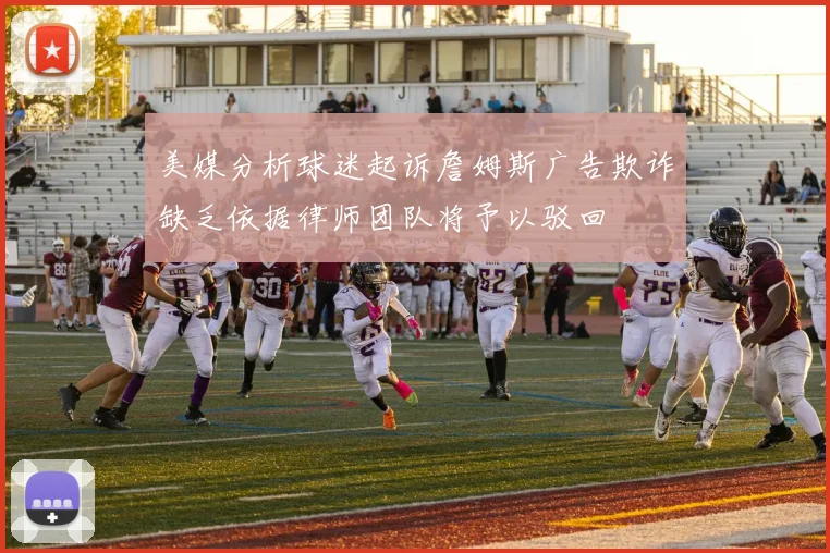 美媒分析球迷起诉詹姆斯广告欺诈缺乏依据律师团队将予以驳回