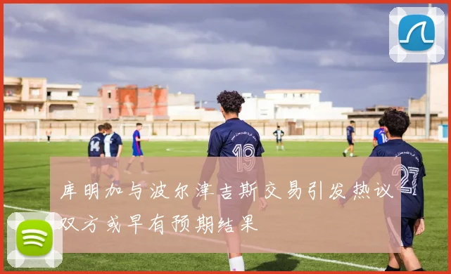库明加与波尔津吉斯交易引发热议双方或早有预期结果