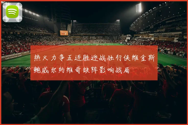 热火力争五连胜迎战独行侠维金斯鲍威尔约维奇缺阵影响战局