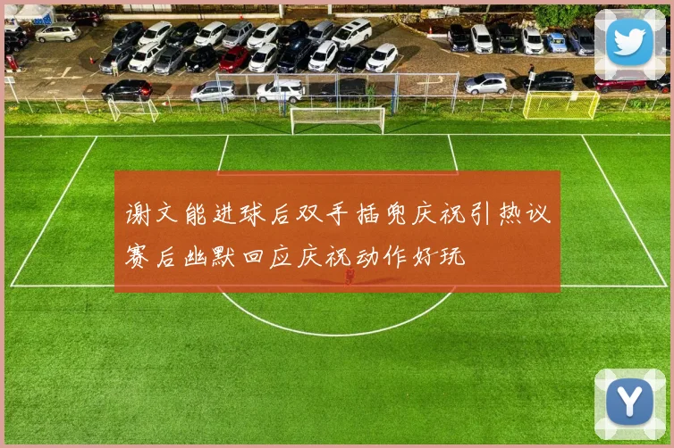 谢文能进球后双手插兜庆祝引热议赛后幽默回应庆祝动作好玩