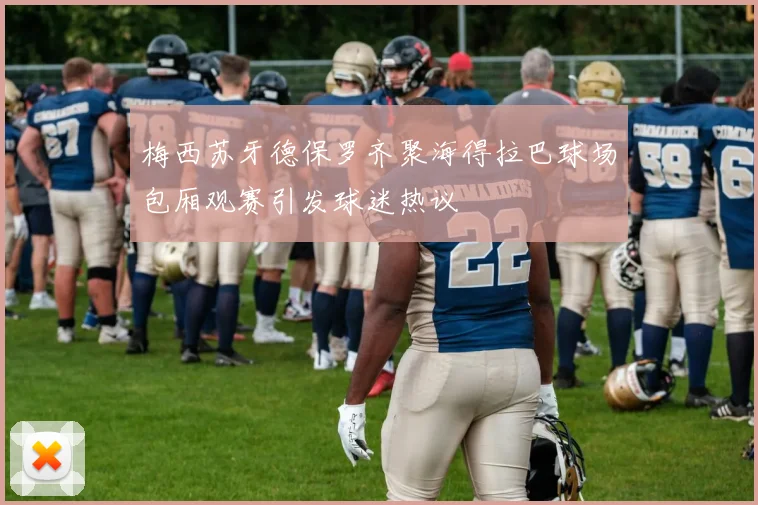 梅西苏牙德保罗齐聚海得拉巴球场包厢观赛引发球迷热议
