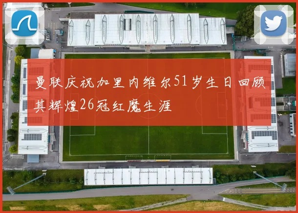 曼联庆祝加里内维尔51岁生日回顾其辉煌26冠红魔生涯