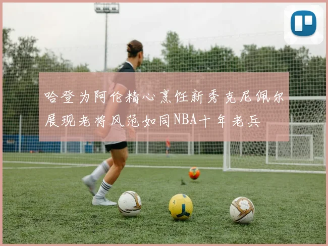 哈登为阿伦精心烹饪新秀克尼佩尔展现老将风范如同NBA十年老兵