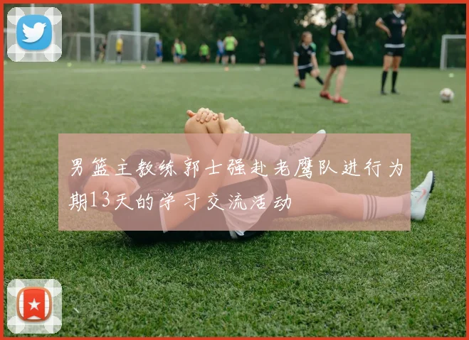 男篮主教练郭士强赴老鹰队进行为期13天的学习交流活动