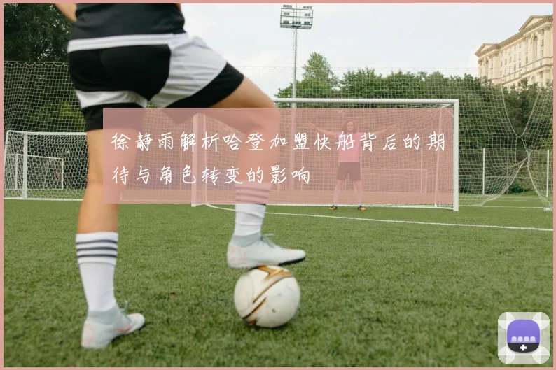 徐静雨解析哈登加盟快船背后的期待与角色转变的影响