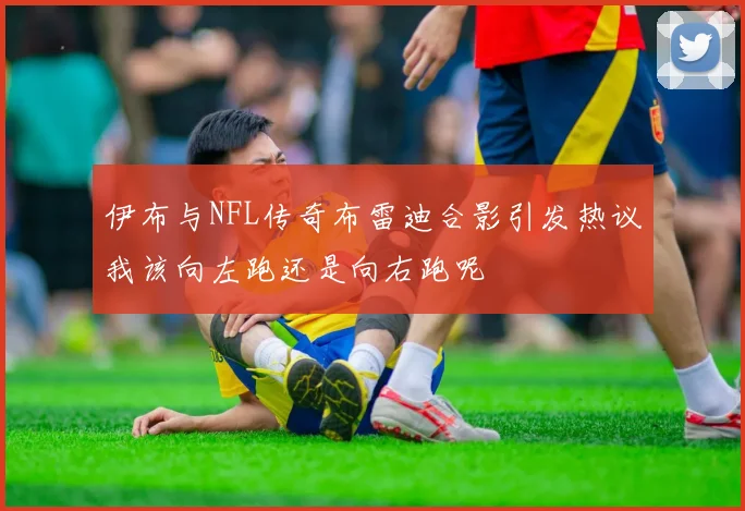 伊布与NFL传奇布雷迪合影引发热议我该向左跑还是向右跑呢