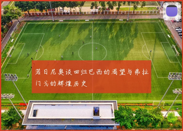 若日尼奥谈回归巴西的渴望与弗拉门戈的辉煌历史