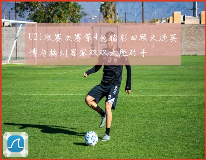 U21联赛决赛第4轮精彩回顾大连英博与梅州客家双双大胜对手
