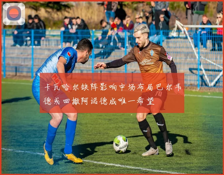 卡瓦哈尔缺阵影响中场布局巴尔韦德或回撤阿诺德成唯一希望