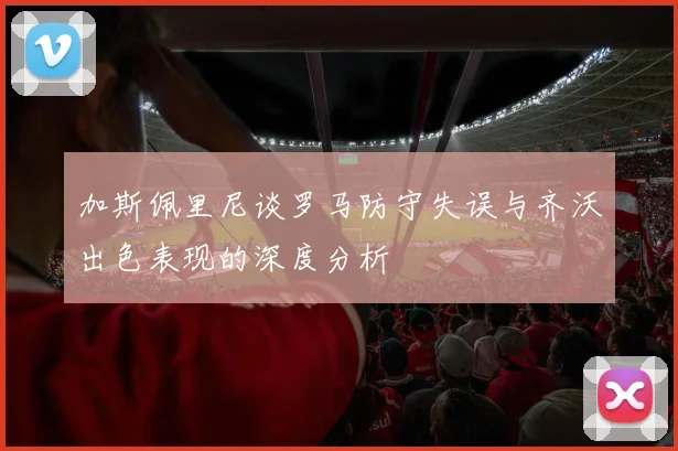 加斯佩里尼谈罗马防守失误与齐沃出色表现的深度分析
