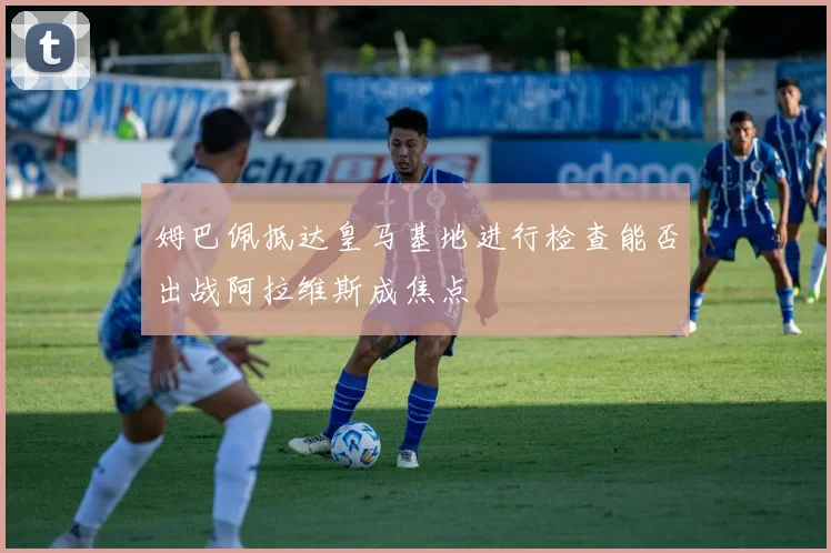 姆巴佩抵达皇马基地进行检查能否出战阿拉维斯成焦点