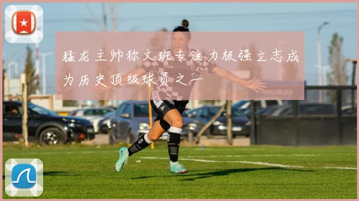 猛龙主帅称文班专注力极强立志成为历史顶级球员之一