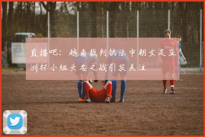 直播吧：越南裁判执法中朝女足亚洲杯小组头名之战引发关注