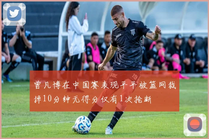 曾凡博在中国赛表现平平被篮网裁掉10分钟无得分仅有1次抢断