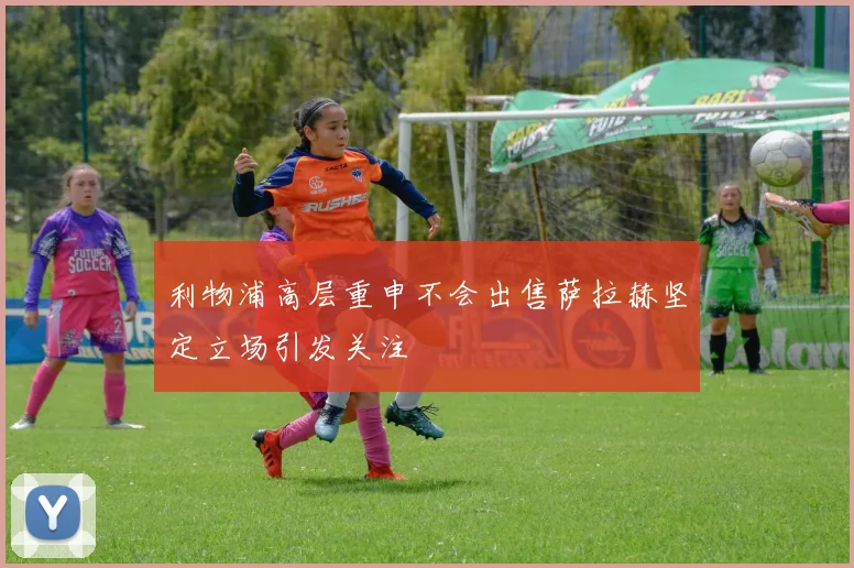 利物浦高层重申不会出售萨拉赫坚定立场引发关注