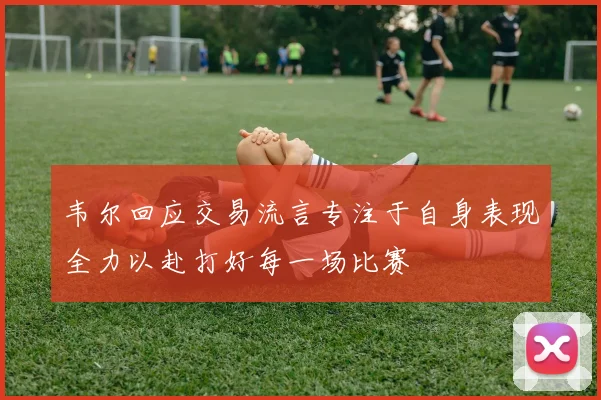 韦尔回应交易流言专注于自身表现全力以赴打好每一场比赛
