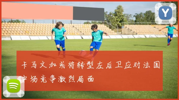卡马文加或将转型左后卫应对法国中场竞争激烈局面