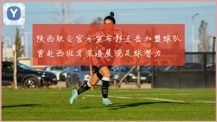 陕西联合官方宣布郭五岳加盟球队曾赴西班牙深造展现足球潜力