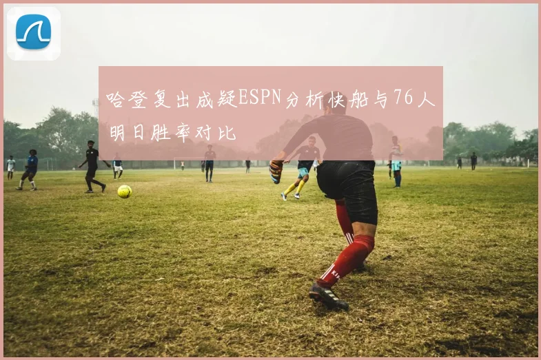 哈登复出成疑ESPN分析快船与76人明日胜率对比